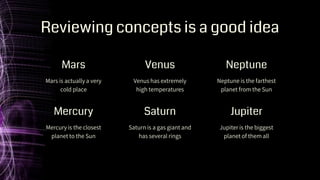 Venus has extremely
high temperatures
Neptune is the farthest
planet from the Sun
Reviewing concepts is a good idea
Mars is actually a very
cold place
Mercury is the closest
planet to the Sun
Saturn is a gas giant and
has several rings
Jupiter is the biggest
planet of them all
Mars Venus Neptune
Mercury Saturn Jupiter
 