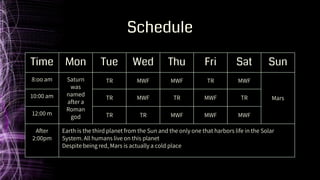 Schedule
Time Mon Tue Wed Thu Fri Sat Sun
8:oo am Saturn
was
named
after a
Roman
god
TR MWF MWF TR MWF
Mars
10:00 am TR MWF TR MWF TR
12:00 m TR TR MWF MWF MWF
After
2:00pm
Earth is the third planet from the Sun and the only one that harbors life in the Solar
System. All humans live on this planet
Despite being red, Mars is actually a cold place
 