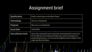 Assignment brief
Qualification Earth is also known as the Blue Planet
Technology Venus is a hot planet
Program Mercury is a small planet
Issue date 10/20/2XXX
Use software tools Venus has a beautiful name and is the second planet from the Sun.
It’s terribly hot, even hotter than Mercury, and its atmosphere is
extremely poisonous. It’s the second-brightest natural object in the
night sky after the Moon
 