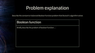 Problem explanation
Boolean function
Briefly describe the problem of boolean function…
Describe the constant or balanced Boolean function problem that Deutsch's algorithm solves
 