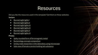 Resources
Did you like the resources used in this template? Get them on these websites:
Vectors
● Blurred night lights I
● Blurred night lights II
● Blurred night lights III
● Blurred night lights IV
● Blurred night lights V
● Blurred night lights VI
Photos
● Spiky rounded form of ferromagnetic metal
● Numerology concept composition
● Smiley male researcher in the laboratory using microscope
● Side view of female scientist holding lab substance
 