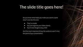 The slide title goes here!
Do you know what helps you make your point crystal
clear? Lists like this one:
● They’re simple
● You can organize your ideas clearly
● You’ll never forget to buy milk!
And the most important thing: the audience won’t miss
the point of your presentation
 