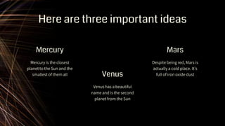 Here are three important ideas
Mercury is the closest
planet to the Sun and the
smallest of them all
Venus has a beautiful
name and is the second
planet from the Sun
Despite being red, Mars is
actually a cold place. It’s
full of iron oxide dust
Mercury
Venus
Mars
 