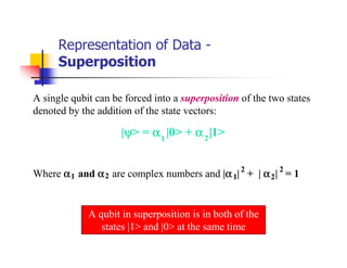 Representation of Data -
      Superposition

A single qubit can be forced into a superposition of the two states
denoted by the addition of the state vectors:

                      ψ
                     |ψ> = α 1 |0> + α 2 |1>


                                           α
Where α 1 and α 2 are complex numbers and |α 1| 2 + | α 2 | 2 = 1


             A qubit in superposition is in both of the
                states |1> and |0> at the same time
 