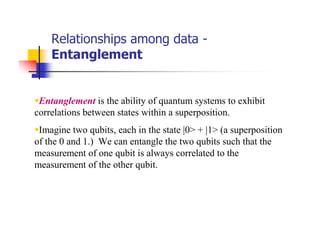 Relationships among data -
    Entanglement


 Entanglement is the ability of quantum systems to exhibit
correlations between states within a superposition.
 Imagine two qubits, each in the state |0> + |1> (a superposition
of the 0 and 1.) We can entangle the two qubits such that the
measurement of one qubit is always correlated to the
measurement of the other qubit.
 