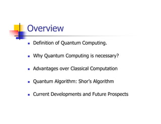 Overview
 Definition of Quantum Computing.

 Why Quantum Computing is necessary?

 Advantages over Classical Computation

 Quantum Algorithm: Shor’s Algorithm

 Current Developments and Future Prospects
 