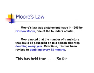 Moore’s Law
   Moore's law was a statement made in 1965 by
Gordon Moore, one of the founders of Intel.

    Moore noted that the number of transistors
that could be squeezed on to a silicon chip was
doubling every year. Over time, this has been
revised to doubling every 18 months.


This has held true …….. So far
 