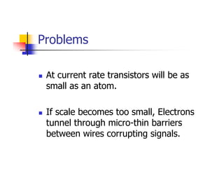 Problems

 At current rate transistors will be as
 small as an atom.

 If scale becomes too small, Electrons
 tunnel through micro-thin barriers
 between wires corrupting signals.
 