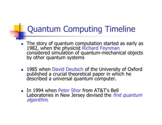 Quantum Computing Timeline
The story of quantum computation started as early as
1982, when the physicist Richard Feynman
considered simulation of quantum-mechanical objects
by other quantum systems

1985 when David Deutsch of the University of Oxford
published a crucial theoretical paper in which he
described a universal quantum computer.

In 1994 when Peter Shor from AT&T's Bell
Laboratories in New Jersey devised the first quantum
algorithm.
 