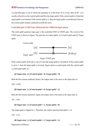 BMS Institute of Technology and Management 22PHYS12
Department of Physics P a g e 20 | 27
A controlled gate is one in which the operation is of the kind “If A is true, then do B”. A is
usually refered to as the control qubit and B as the target qubit. If the control qubit is 0,then the
target qubit is not altered. If the control qubit is 1, then the target qubit is transformed. Hoever,
the control qubit remains unaltered in both the cases.
Controlled gate, CNOT Gate, (Discussion for 4 different input states).
The multi-qubit quantum logic gate is the controlled NOT or CNOT gate. The circuit of the
CNOT gate is shown in figure. The gate has two input qubits. (1) Control qubit and (2) Target
qubit.
Control qubit
Target qubit
Figure. CNOT gate
If the control qubit of the gte is set to 0, then the target qubit is not altered. If the control qubit
is set to 1, then the target qubit is inverted. Figure shows a control gate with the control qubit
a and target qubit b .
(1) Input state 0
0 (Control qubit = 0, Target qubit = 0)
Both the bits remain unaltered. Hence, the output state is the same as the input state or
0
0
0
0 
(2) Input state 1
0 (Control qubit = 0, Target qubit = 1)
Both the bits remain unaltered. Again, the output state is the same as the input state or
1
0
1
0 
(3) Input state 0
1 (Control qubit = 1, Target qubit = 0)
The target qubit is flipped to 1. Therefore, the output state has both qubits 1, or
1
1
0
1 
(4) Input state 1
1 (Control qubit = 1, Target qubit = 1)
a
b
a
a
b 
 