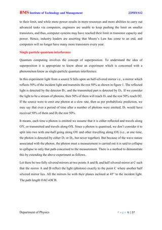 BMS Institute of Technology and Management 22PHYS12
Department of Physics P a g e 6 | 27
to their limit, and while more power results in more resources and more abilities to carry out
advanced tasks via computers, engineers are unable to keep pushing the limit on smaller
transistors, and thus, computer systems may have reached their limit in transistor capacity and
power. Hence, industry leaders are asserting that Moore’s Law has come to an end, and
computers will no longer have many more transistors every year.
Single particle quantum interference
Quantum computing involves the concept of superposition. To understand the idea of
superposition it is appropriate to know about an experiment which is concerned with a
phenomenon know as single-particle quantum interference.
In this experiment light from a source S falls upon an half-silvered mirror i.e., a mirror which
reflects 50% of the incident light and transmits the rest 50% as shown in figure 1. The reflected
light is detected by the detector D1, and the transmitted part is detected by D2. If we consider
the light to be a stream of photons, then 50% of them will reach D1 and the rest 50% reach D2.
If the source were to emit one photon at a slow rate, then as per probabilistic prediction, we
may say that over a period of time after a number of photons were emitted, D1 would have
received 50% of them and D2 the rest 50%.
It means, each time a photon is emitted we assume that it is either reflected and travels along
OY, or transmitted and travels along OX. Since a photon is quantised, we don’t consider it to
split into two with one-half going along OY and other travelling along OX (i.e., at one time,
the photon is detected by either D1 or D2, but never together). But because of the wave nature
associated with the photon, the photon must a measurement is carried out it is said to collapse
to cpllapse to only that path concerned to the measurement. There is a method to demonstrate
this by extending the above experiment as follows.
Let there be two fully silvered mirrors at two points A and B, and half silvered mirror at C such
that the mirror A and B reflect the light (photons) exactly to the point C where another half
silvered mirror lies. All the mirrors lie with their planes inclined at 45 to the incident light.
The path length OACOCB.
 