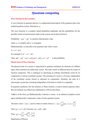 BMS Institute of Technology and Management 22PHYS12
Department of Physics P a g e 1 | 27
Quantum computing
Wave function in Ket notation
A wave function in quantum physics is a mathematical description of the quantum state of an
isolated quantum system. Denoted as  .
The wave function is a complex-valued probability amplitude, and the probabilities for the
possible results of measurements made on the system can be derived from it.
Probability =
2
*

  is a positive deterministic value
where  is complex and *
 is conjugate.
Mathematically, we describe every quantum state with a vector.
j
i
i ˆ
ˆ 

 


Its conjugate is j
i
i ˆ
ˆ
*


 


Then, 2
2
2
*
)
ˆ
ˆ
).(
ˆ
ˆ
( 







 




 j
i
i
j
i
i


is the probability
Matrix form of Wave function
The physical state of a system is represented in quantum mechanics by elements of a Hilbert
space; these elements are called state vectors. The state vectors in different bases by means of
function expansions. This is analogous to specifying an ordinary (Euclidean) vector by its
components in various coordinate systems. The meaning of a vector is, of course, independent
of the coordinate system chosen to represent its components. Similarly, the state of a
microscopic system has a meaning independent of the basis in which it is expanded.
In quantum mechanics, bra–ket notation, or Dirac notation, is used to denote quantum states.
Bra–ket notation was effectively established in 1939 by Paul Dirac.
A ket is of the form  Mathematically it denotes a vector, in an abstract (complex) vector
space and physically it represents a state of some quantum system.
The basis vector j
and
i ˆ
ˆ can be written in matrix form as 















1
0
1
ˆ
0
1
0
ˆ j
and
i
Then j
i
i ˆ
ˆ 

 
 becomes 1
0 

 i


Then, 

























i
i
1
0
0
1
 