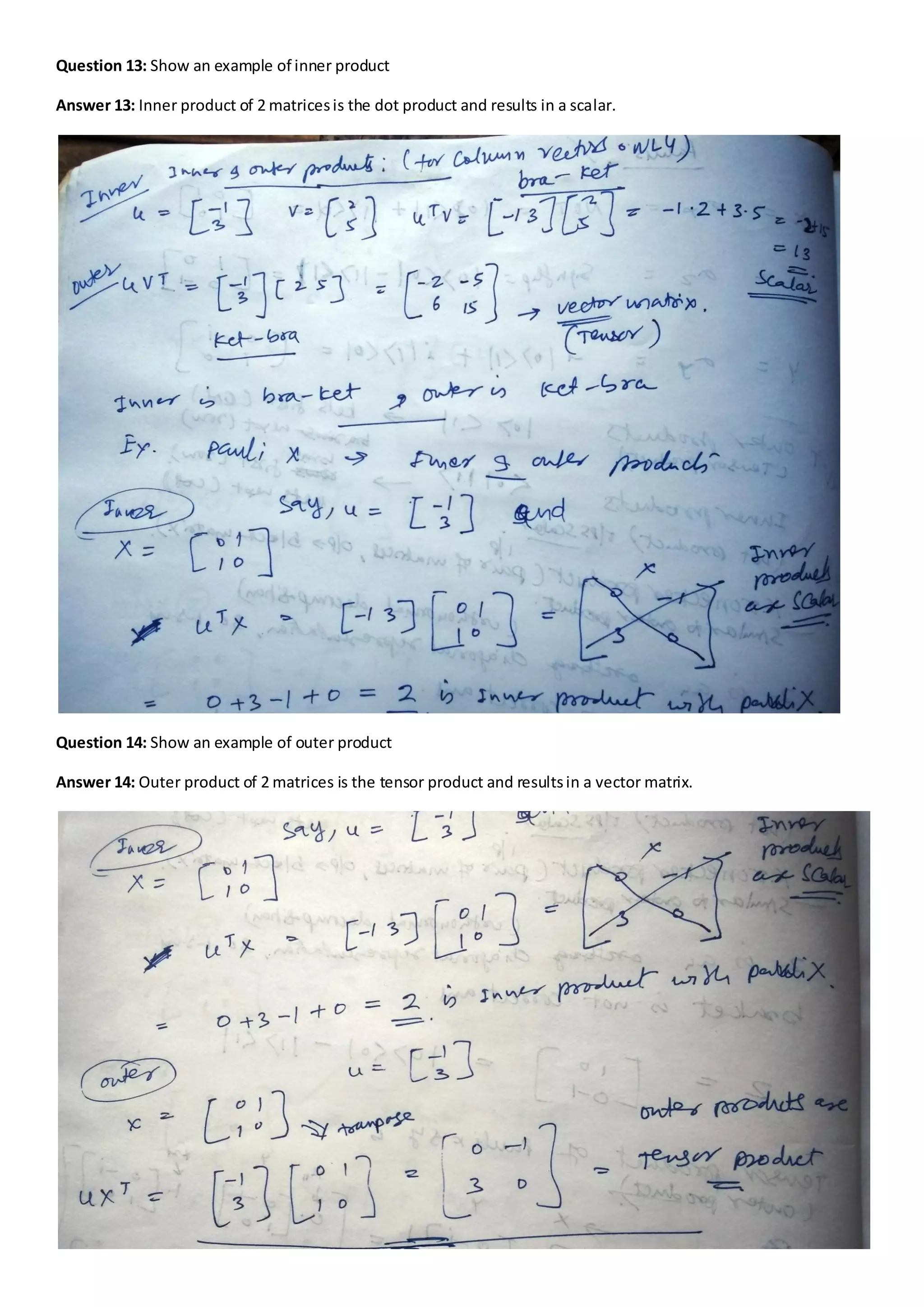 Question 13: Show an example of inner product
Answer 13: Inner product of 2 matricesis the dot product and results in a scalar.
Question 14: Show an example of outer product
Answer 14: Outer product of 2 matrices is the tensor product and resultsin a vector matrix.
 