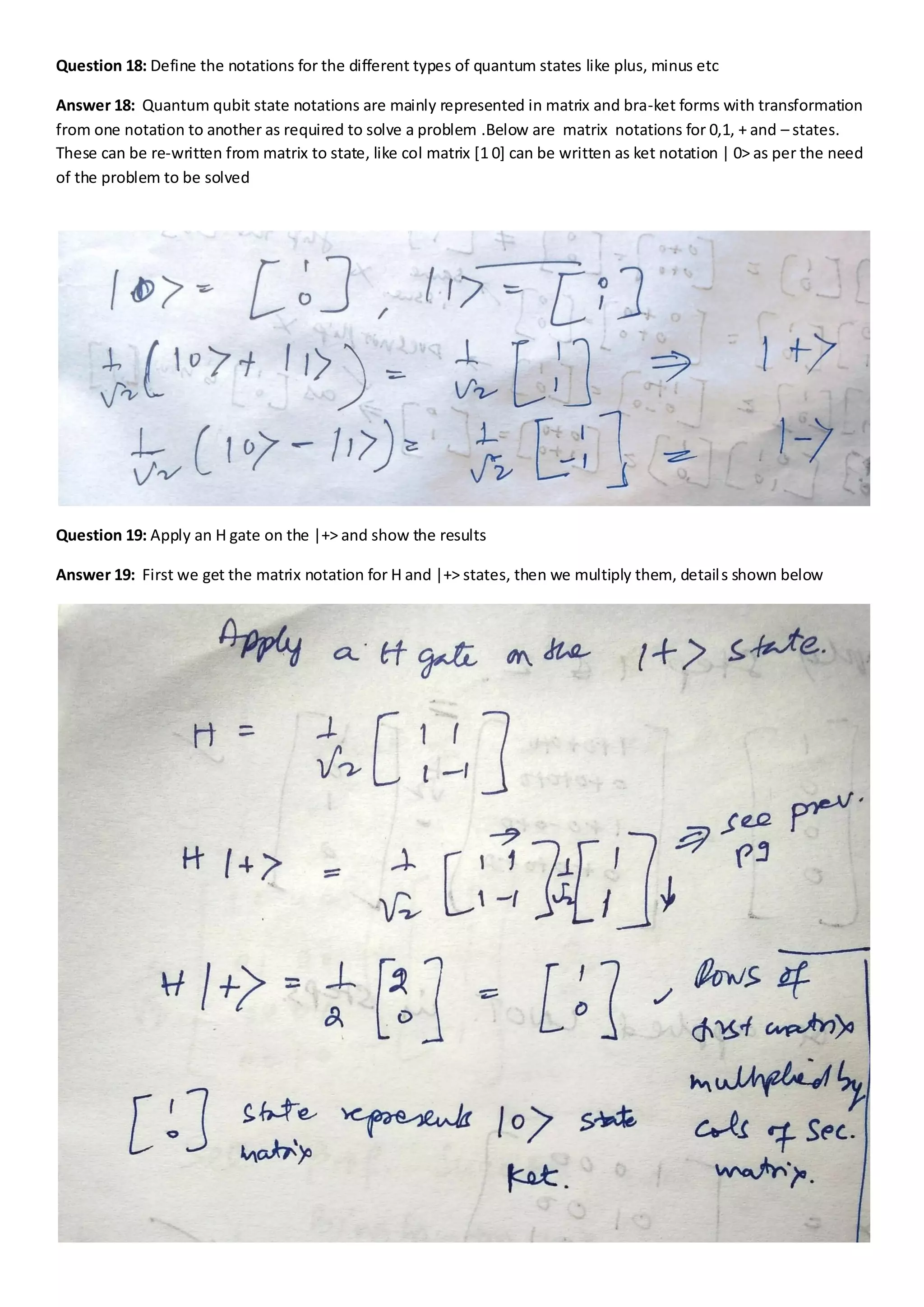 Question 18: Define the notations for the different types of quantum states like plus, minus etc
Answer 18: Quantum qubit state notations are mainly represented in matrix and bra-ket forms with transformation
from one notation to another as required to solve a problem .Below are matrix notations for 0,1, + and – states.
These can be re-written from matrix to state, like col matrix [1 0] can be written as ket notation | 0> as per the need
of the problem to be solved
Question 19: Apply an H gate on the |+> and show the results
Answer 19: First we get the matrix notation for H and |+> states, then we multiply them, details shown below
 