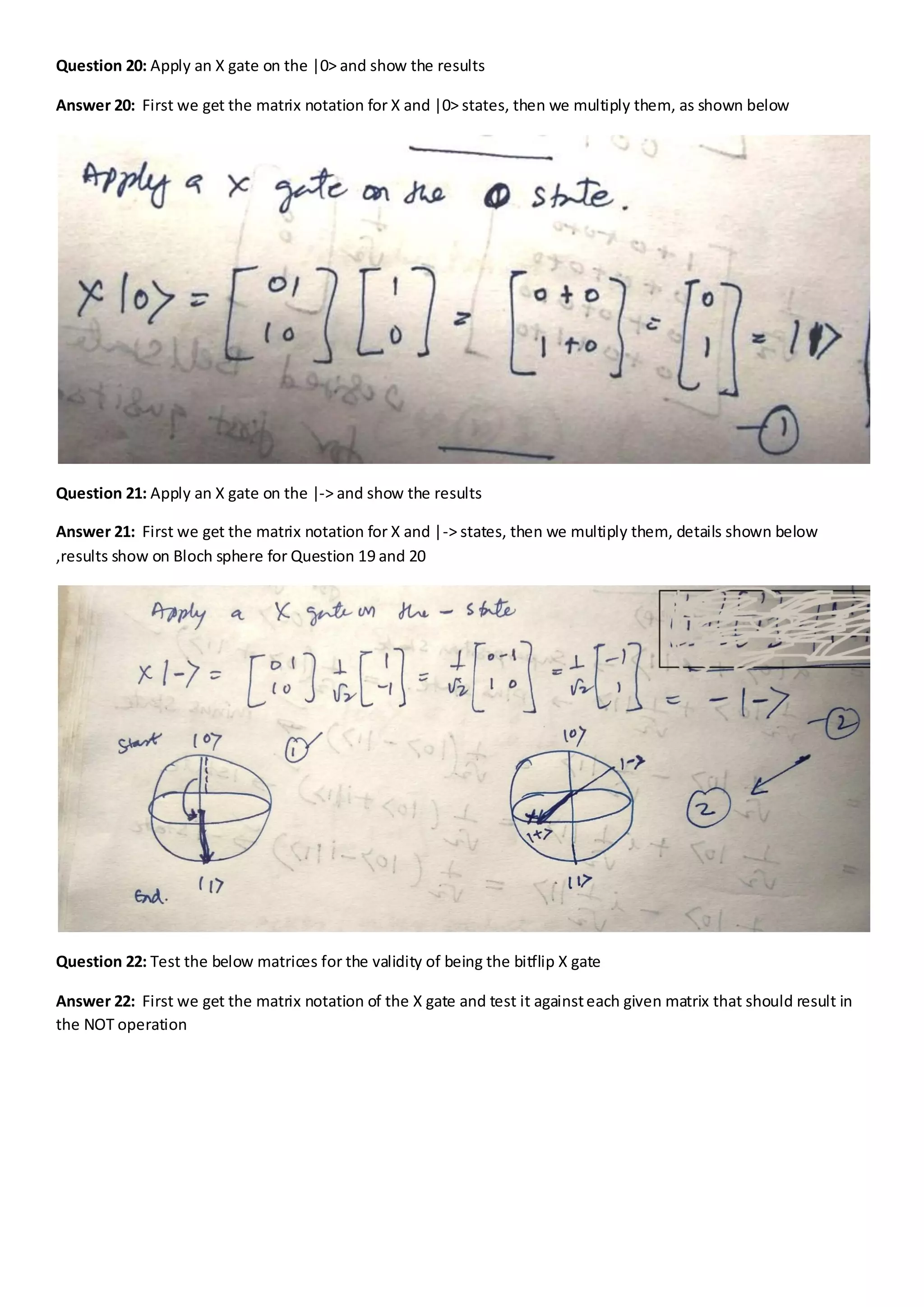 Question 20: Apply an X gate on the |0> and show the results
Answer 20: First we get the matrix notation for X and |0> states, then we multiply them, as shown below
Question 21: Apply an X gate on the |-> and show the results
Answer 21: First we get the matrix notation for X and |-> states, then we multiply them, details shown below
,results show on Bloch sphere for Question 19 and 20
Question 22: Test the below matrices for the validity of being the bitflip X gate
Answer 22: First we get the matrix notation of the X gate and test it againsteach given matrix that should result in
the NOT operation
 