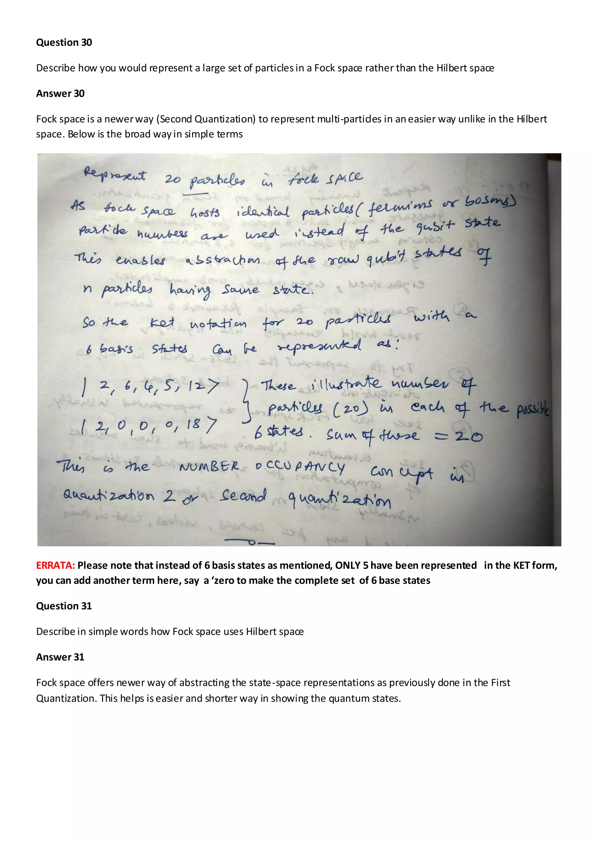 Question 30
Describe how you would represent a large set of particlesin a Fock space rather than the Hilbert space
Answer 30
Fock space is a newerway (Second Quantization) to represent multi-particles in aneasier way unlike in the Hilbert
space. Below is the broad wayin simple terms
ERRATA: Please note that instead of 6 basis states as mentioned, ONLY 5 have been represented in the KET form,
you can add another term here, say a ‘zero to make the complete set of 6 base states
Question 31
Describe in simple words how Fock space uses Hilbert space
Answer 31
Fock space offers newer way of abstracting the state-space representations as previously done in the First
Quantization. This helps iseasier and shorter way in showing the quantum states.
 
