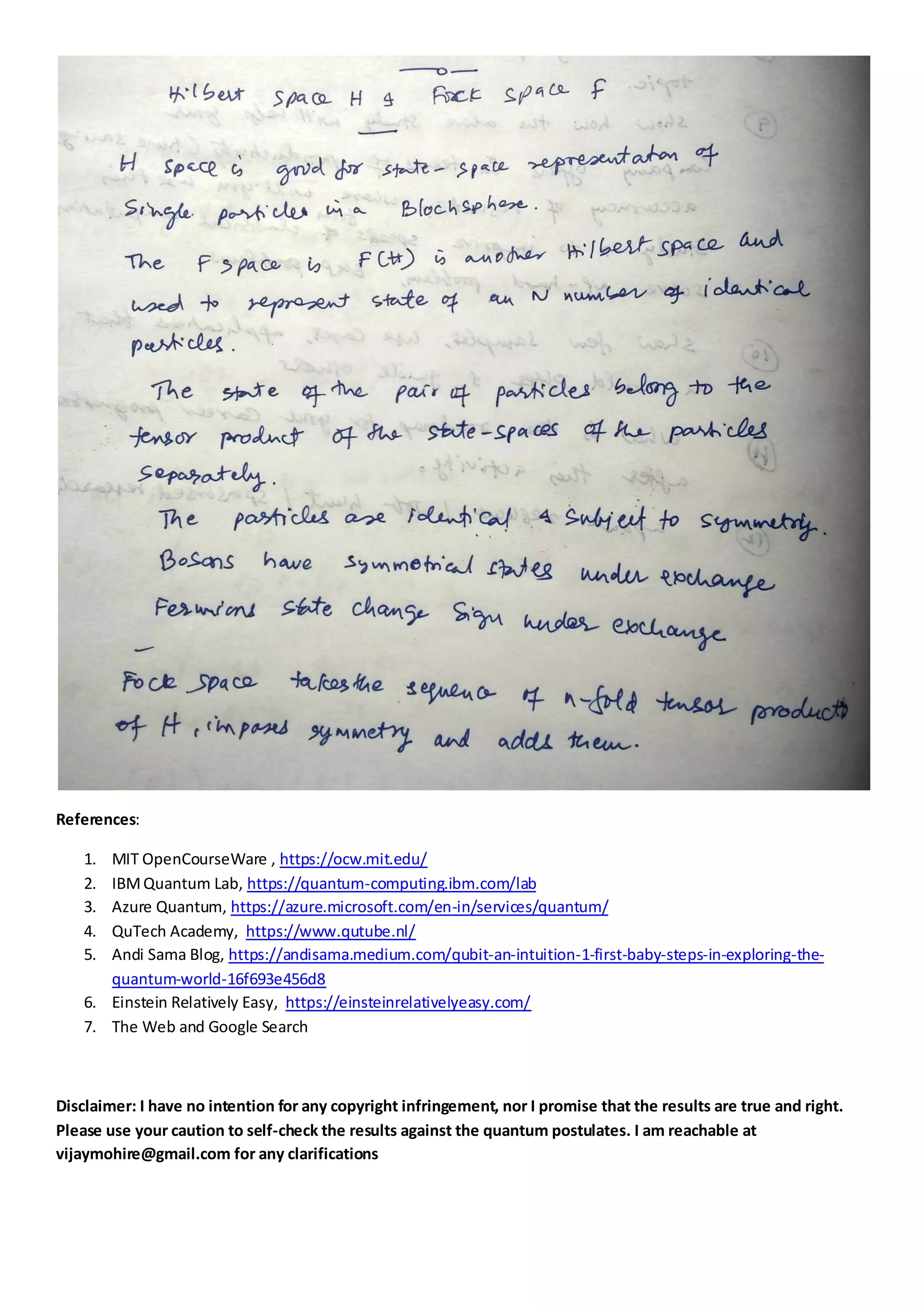 References:
1. MIT OpenCourseWare , https://ocw.mit.edu/
2. IBMQuantum Lab, https://quantum-computing.ibm.com/lab
3. Azure Quantum, https://azure.microsoft.com/en-in/services/quantum/
4. QuTech Academy, https://www.qutube.nl/
5. Andi Sama Blog, https://andisama.medium.com/qubit-an-intuition-1-first-baby-steps-in-exploring-the-
quantum-world-16f693e456d8
6. Einstein Relatively Easy, https://einsteinrelativelyeasy.com/
7. The Web and Google Search
Disclaimer: I have no intention for any copyright infringement, nor I promise that the results are true and right.
Please use your caution to self-check the results against the quantum postulates. I am reachable at
vijaymohire@gmail.com for any clarifications
 