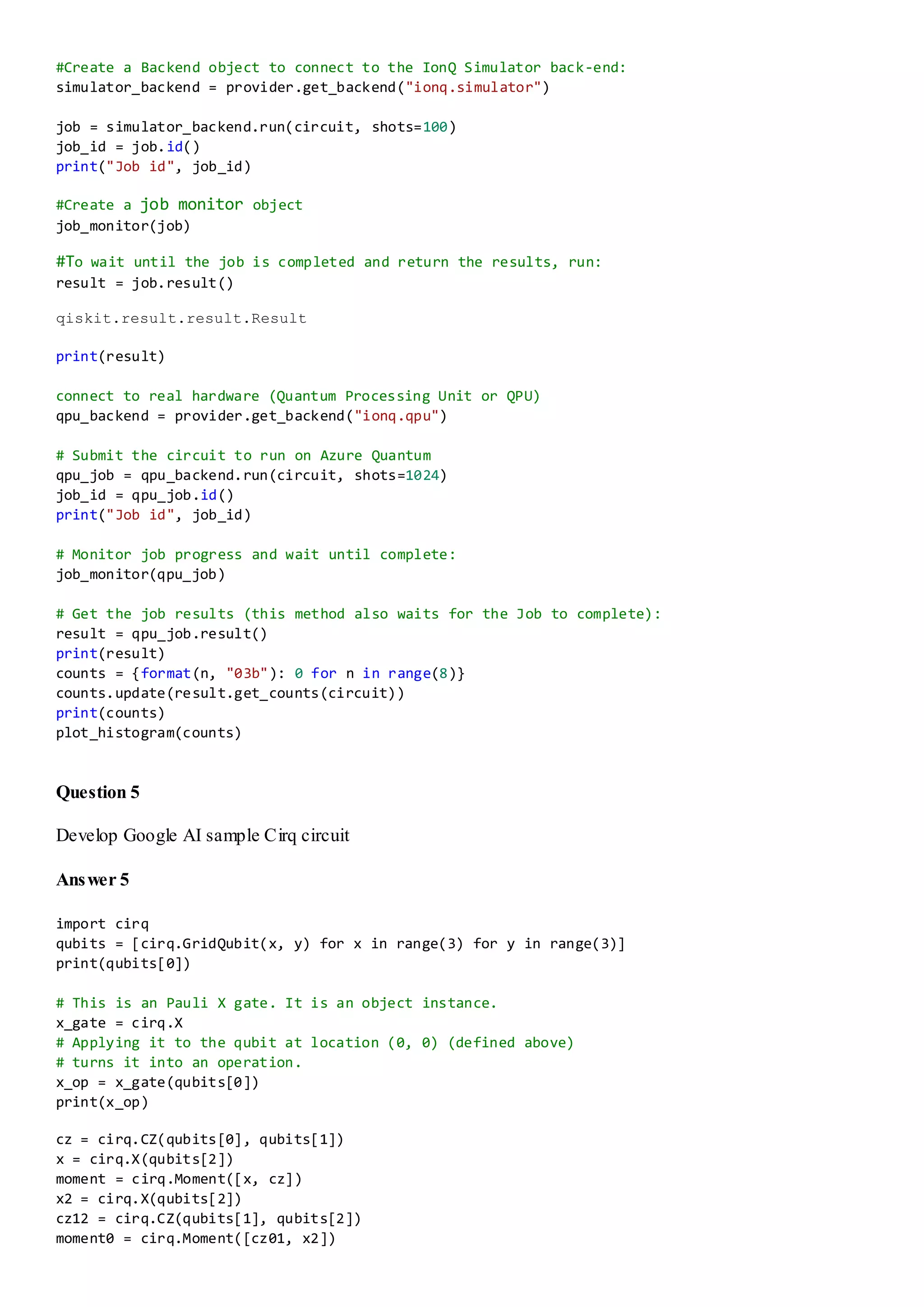 #Create a Backend object to connect to the IonQ Simulator back-end:
simulator_backend = provider.get_backend("ionq.simulator")
job = simulator_backend.run(circuit, shots=100)
job_id = job.id()
print("Job id", job_id)
#Create a job monitor object
job_monitor(job)
#To wait until the job is completed and return the results, run:
result = job.result()
qiskit.result.result.Result
print(result)
connect to real hardware (Quantum Processing Unit or QPU)
qpu_backend = provider.get_backend("ionq.qpu")
# Submit the circuit to run on Azure Quantum
qpu_job = qpu_backend.run(circuit, shots=1024)
job_id = qpu_job.id()
print("Job id", job_id)
# Monitor job progress and wait until complete:
job_monitor(qpu_job)
# Get the job results (this method also waits for the Job to complete):
result = qpu_job.result()
print(result)
counts = {format(n, "03b"): 0 for n in range(8)}
counts.update(result.get_counts(circuit))
print(counts)
plot_histogram(counts)
Question 5
Develop Google AI sample Cirq circuit
Answer 5
import cirq
qubits = [cirq.GridQubit(x, y) for x in range(3) for y in range(3)]
print(qubits[0])
# This is an Pauli X gate. It is an object instance.
x_gate = cirq.X
# Applying it to the qubit at location (0, 0) (defined above)
# turns it into an operation.
x_op = x_gate(qubits[0])
print(x_op)
cz = cirq.CZ(qubits[0], qubits[1])
x = cirq.X(qubits[2])
moment = cirq.Moment([x, cz])
x2 = cirq.X(qubits[2])
cz12 = cirq.CZ(qubits[1], qubits[2])
moment0 = cirq.Moment([cz01, x2])
 