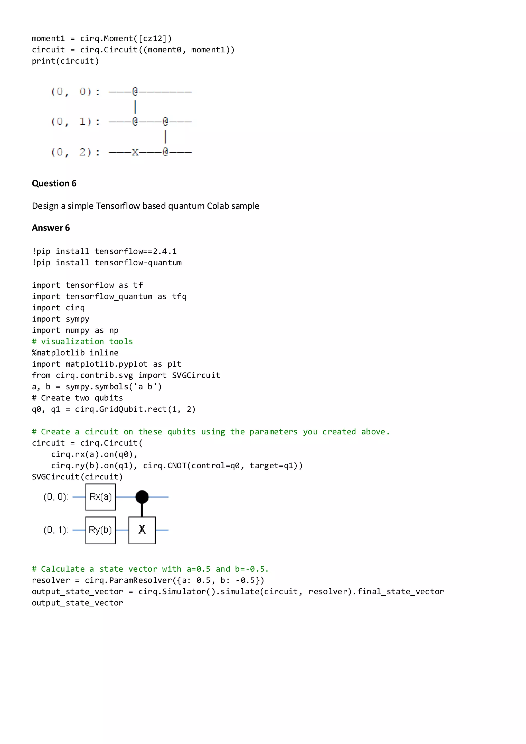 moment1 = cirq.Moment([cz12])
circuit = cirq.Circuit((moment0, moment1))
print(circuit)
Question 6
Design a simple Tensorflow based quantum Colab sample
Answer 6
!pip install tensorflow==2.4.1
!pip install tensorflow-quantum
import tensorflow as tf
import tensorflow_quantum as tfq
import cirq
import sympy
import numpy as np
# visualization tools
%matplotlib inline
import matplotlib.pyplot as plt
from cirq.contrib.svg import SVGCircuit
a, b = sympy.symbols('a b')
# Create two qubits
q0, q1 = cirq.GridQubit.rect(1, 2)
# Create a circuit on these qubits using the parameters you created above.
circuit = cirq.Circuit(
cirq.rx(a).on(q0),
cirq.ry(b).on(q1), cirq.CNOT(control=q0, target=q1))
SVGCircuit(circuit)
# Calculate a state vector with a=0.5 and b=-0.5.
resolver = cirq.ParamResolver({a: 0.5, b: -0.5})
output_state_vector = cirq.Simulator().simulate(circuit, resolver).final_state_vector
output_state_vector
 