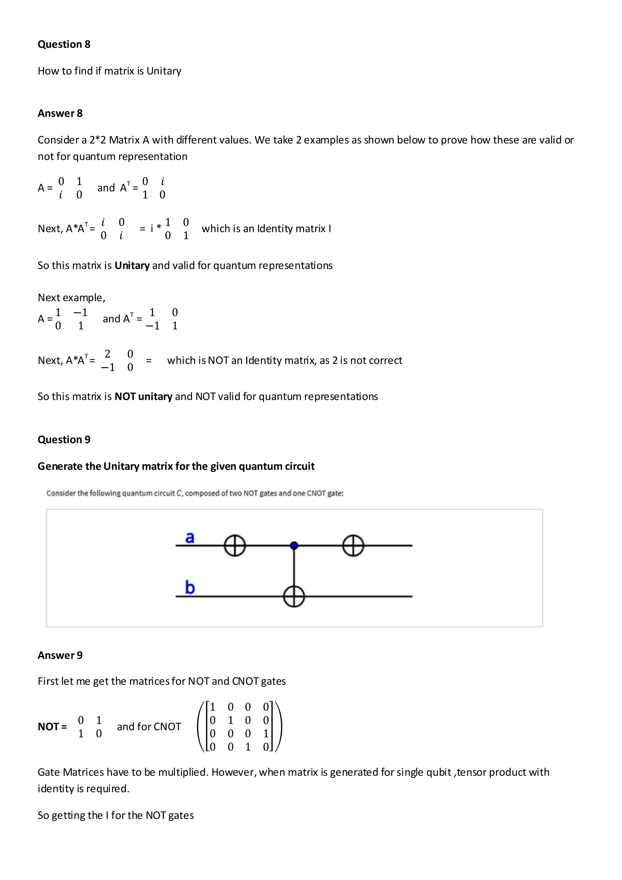 Question 8
How to find if matrix is Unitary
Answer 8
Consider a 2*2 Matrix A with different values. We take 2 examples as shown below to prove how these are valid or
not for quantum representation
A =
0 1
𝑖 0
and AT
=
0 𝑖
1 0
Next, A*AT
=
𝑖 0
0 𝑖
= i *
1 0
0 1
which is an Identity matrix I
So this matrix is Unitary and valid for quantum representations
Next example,
A =
1 −1
0 1
and AT
=
1 0
−1 1
Next, A*AT
=
2 0
−1 0
= which isNOT an Identity matrix, as 2 is not correct
So this matrix is NOT unitary and NOT valid for quantum representations
Question 9
Generate the Unitary matrix for the given quantum circuit
Answer 9
First let me get the matricesfor NOT and CNOT gates
NOT =
0 1
1 0
and for CNOT
1 0 0 0
0 1 0 0
0 0 0 1
0 0 1 0
Gate Matrices have to be multiplied. However, when matrix is generated for single qubit ,tensor product with
identity is required.
So getting the I for the NOT gates
 