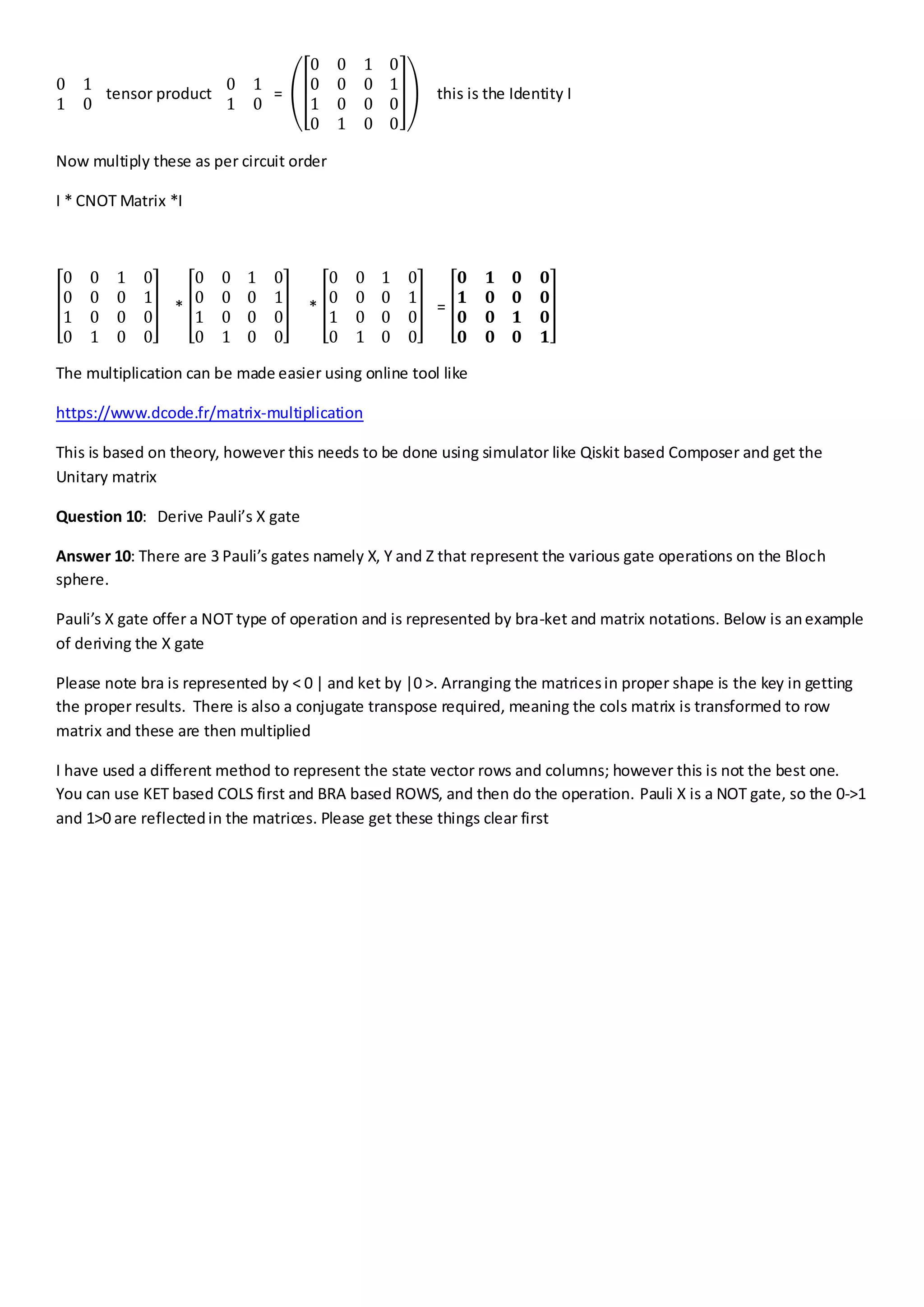 0 1
1 0
tensor product
0 1
1 0
=
0 0 1 0
0 0 0 1
1 0 0 0
0 1 0 0
this is the Identity I
Now multiply these as per circuit order
I * CNOT Matrix *I
0 0 1 0
0 0 0 1
1 0 0 0
0 1 0 0
*
0 0 1 0
0 0 0 1
1 0 0 0
0 1 0 0
*
0 0 1 0
0 0 0 1
1 0 0 0
0 1 0 0
=
𝟎 𝟏 𝟎 𝟎
𝟏 𝟎 𝟎 𝟎
𝟎 𝟎 𝟏 𝟎
𝟎 𝟎 𝟎 𝟏
The multiplication can be made easier using online tool like
https://www.dcode.fr/matrix-multiplication
This is based on theory, however this needs to be done using simulator like Qiskit based Composer and get the
Unitary matrix
Question 10: Derive Pauli’s X gate
Answer 10: There are 3 Pauli’s gates namely X, Y and Z that represent the various gate operations on the Bloch
sphere.
Pauli’s X gate offer a NOT type of operation and is represented by bra-ket and matrix notations. Below is anexample
of deriving the X gate
Please note bra is represented by < 0 | and ket by |0 >. Arranging the matricesin proper shape is the key in getting
the proper results. There is also a conjugate transpose required, meaning the cols matrix is transformed to row
matrix and these are then multiplied
I have used a different method to represent the state vector rows and columns; however this is not the best one.
You can use KET based COLS first and BRA based ROWS, and then do the operation. Pauli X is a NOT gate, so the 0->1
and 1>0 are reflectedin the matrices. Please get these things clear first
 