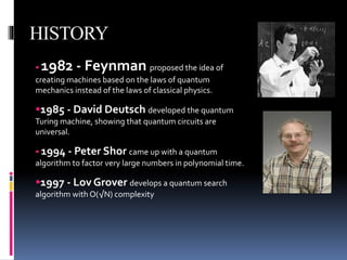 HISTORY
1982 - Feynman proposed the idea of
creating machines based on the laws of quantum
mechanics instead of the laws of classical physics.
1985 - David Deutsch developed the quantum
Turing machine, showing that quantum circuits are
universal.
1994 - Peter Shor came up with a quantum
algorithm to factor very large numbers in polynomial time.
1997 - Lov Grover develops a quantum search
algorithm with O(√N) complexity