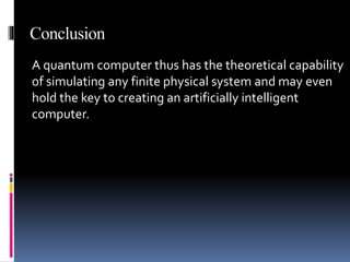 Conclusion
A quantum computer thus has the theoretical capability
of simulating any finite physical system and may even
hold the key to creating an artificially intelligent
computer.