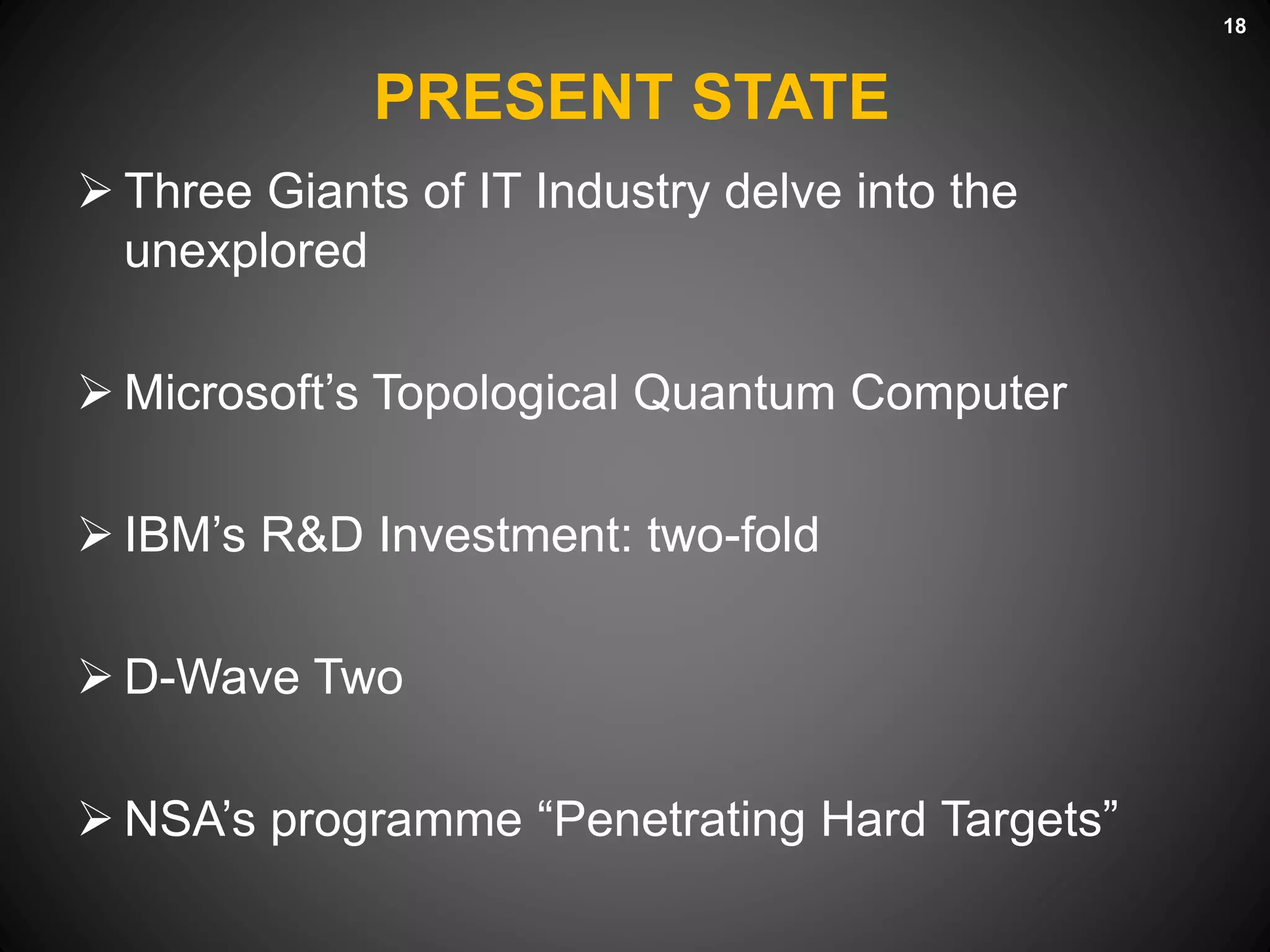 PRESENT STATE
 Three Giants of IT Industry delve into the
unexplored
 Microsoft’s Topological Quantum Computer
 IBM’s R&D Investment: two-fold
 D-Wave Two
 NSA’s programme “Penetrating Hard Targets”
18
 