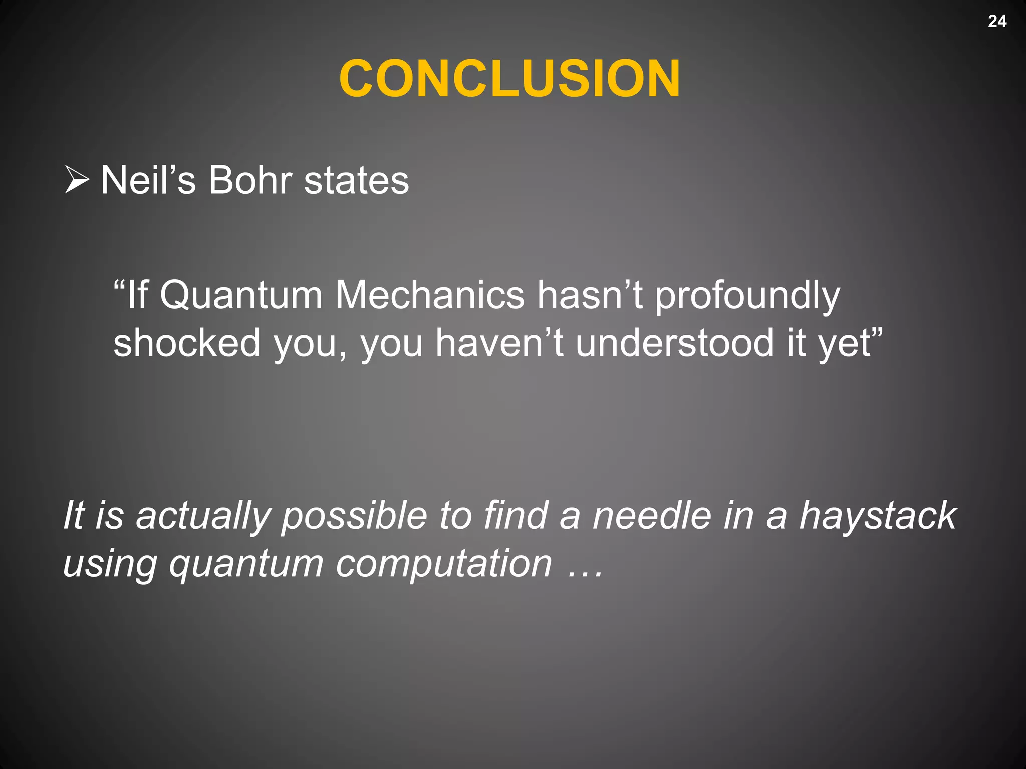 CONCLUSION
 Neil’s Bohr states
“If Quantum Mechanics hasn’t profoundly
shocked you, you haven’t understood it yet”
It is actually possible to find a needle in a haystack
using quantum computation …
24
 