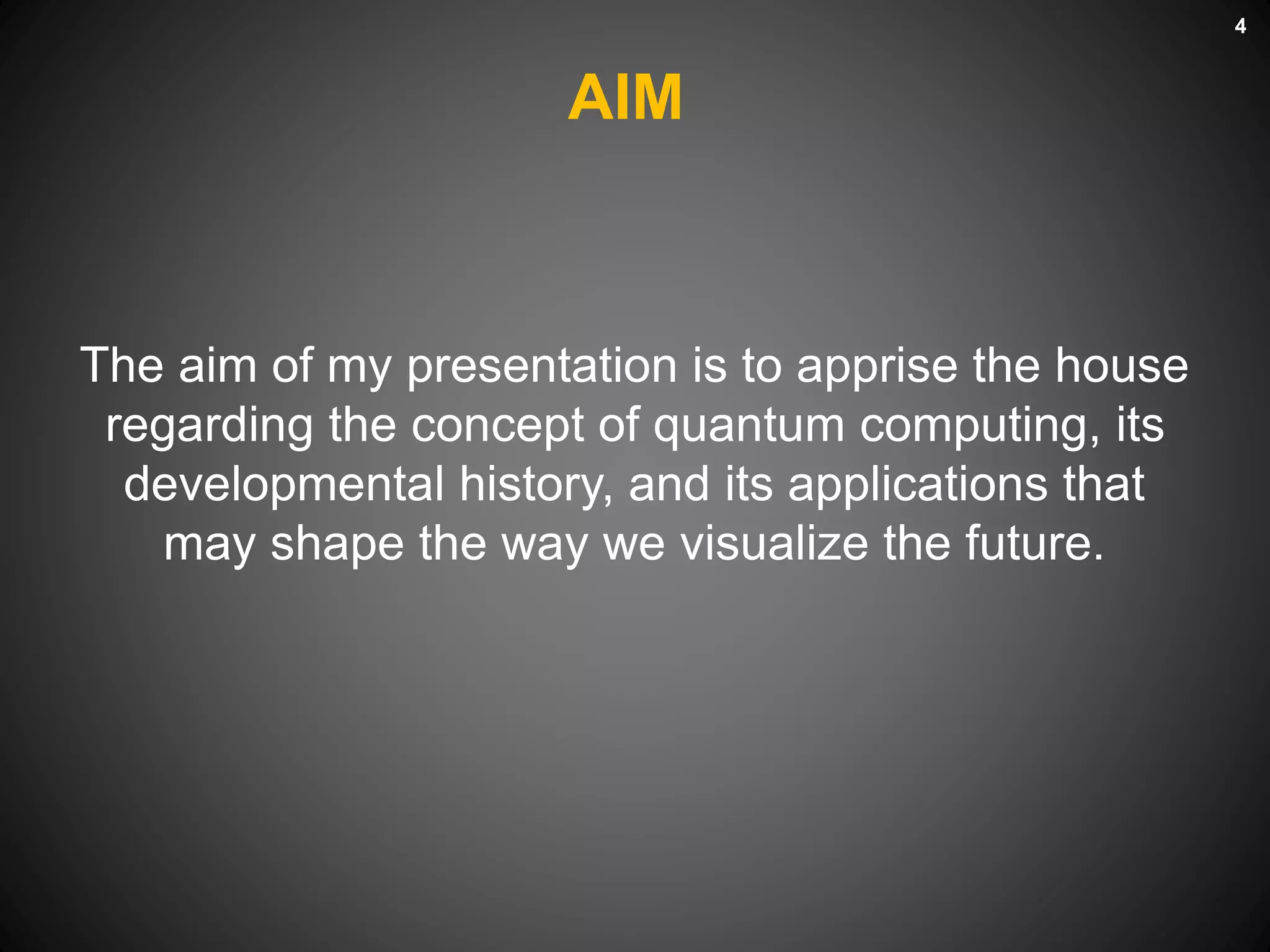 AIM
The aim of my presentation is to apprise the house
regarding the concept of quantum computing, its
developmental history, and its applications that
may shape the way we visualize the future.
4
 