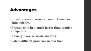 Advantages
• It can process massive amount of complex
data quickly.
• Process data in a much faster than regular
computers .
• Convey more accurate answers.
• Solves difficult problems in less time.
 
