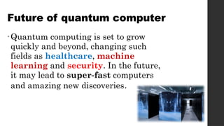 Future of quantum computer
•Quantum computing is set to grow
quickly and beyond, changing such
fields as healthcare, machine
learning and security. In the future,
it may lead to super-fast computers
and amazing new discoveries.
 