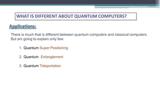 WHAT IS DIFFERENT ABOUT QUANTUM COMPUTERS?
Applications:
There is much that is different between quantum computers and classical computers.
But am going to explain only few:
1. Quantum Super Positioning
2. Quantum Entanglement
3. Quantum Teleportation
 