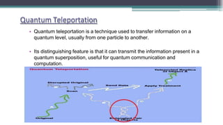 Quantum Teleportation
• Quantum teleportation is a technique used to transfer information on a
quantum level, usually from one particle to another.
• Its distinguishing feature is that it can transmit the information present in a
quantum superposition, useful for quantum communication and
computation.
 