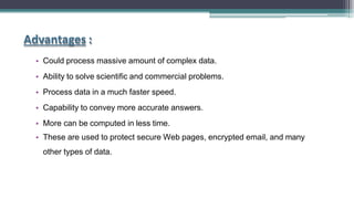 Advantages :
• Could process massive amount of complex data.
• Ability to solve scientific and commercial problems.
• Process data in a much faster speed.
• Capability to convey more accurate answers.
• More can be computed in less time.
• These are used to protect secure Web pages, encrypted email, and many
other types of data.
 
