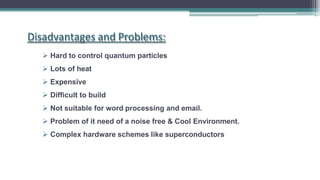  Hard to control quantum particles
 Lots of heat
 Expensive
 Difficult to build
 Not suitable for word processing and email.
 Problem of it need of a noise free & Cool Environment.
 Complex hardware schemes like superconductors
Disadvantages and Problems:
 