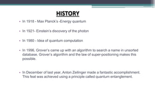 HISTORY
• In 1918 - Max Planck’s -Energy quantum
• In 1921- Einstein’s discovery of the photon
• In 1980 - Idea of quantum computation
• In 1996, Grover’s came up with an algorithm to search a name in unsorted
database. Grover’s algorithm and the law of super-positioning makes this
possible.
• In December of last year, Anton Zeilinger made a fantastic accomplishment.
This feat was achieved using a principle called quantum entanglement.
 