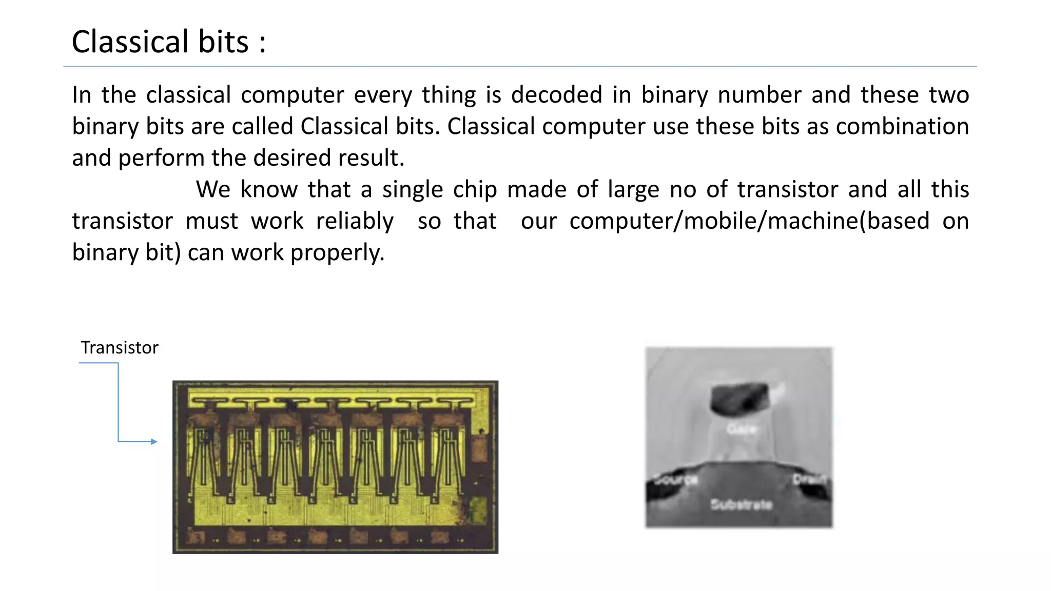 Classical bits :
In the classical computer every thing is decoded in binary number and these two
binary bits are called Classical bits. Classical computer use these bits as combination
and perform the desired result.
We know that a single chip made of large no of transistor and all this
transistor must work reliably so that our computer/mobile/machine(based on
binary bit) can work properly.
Transistor
 