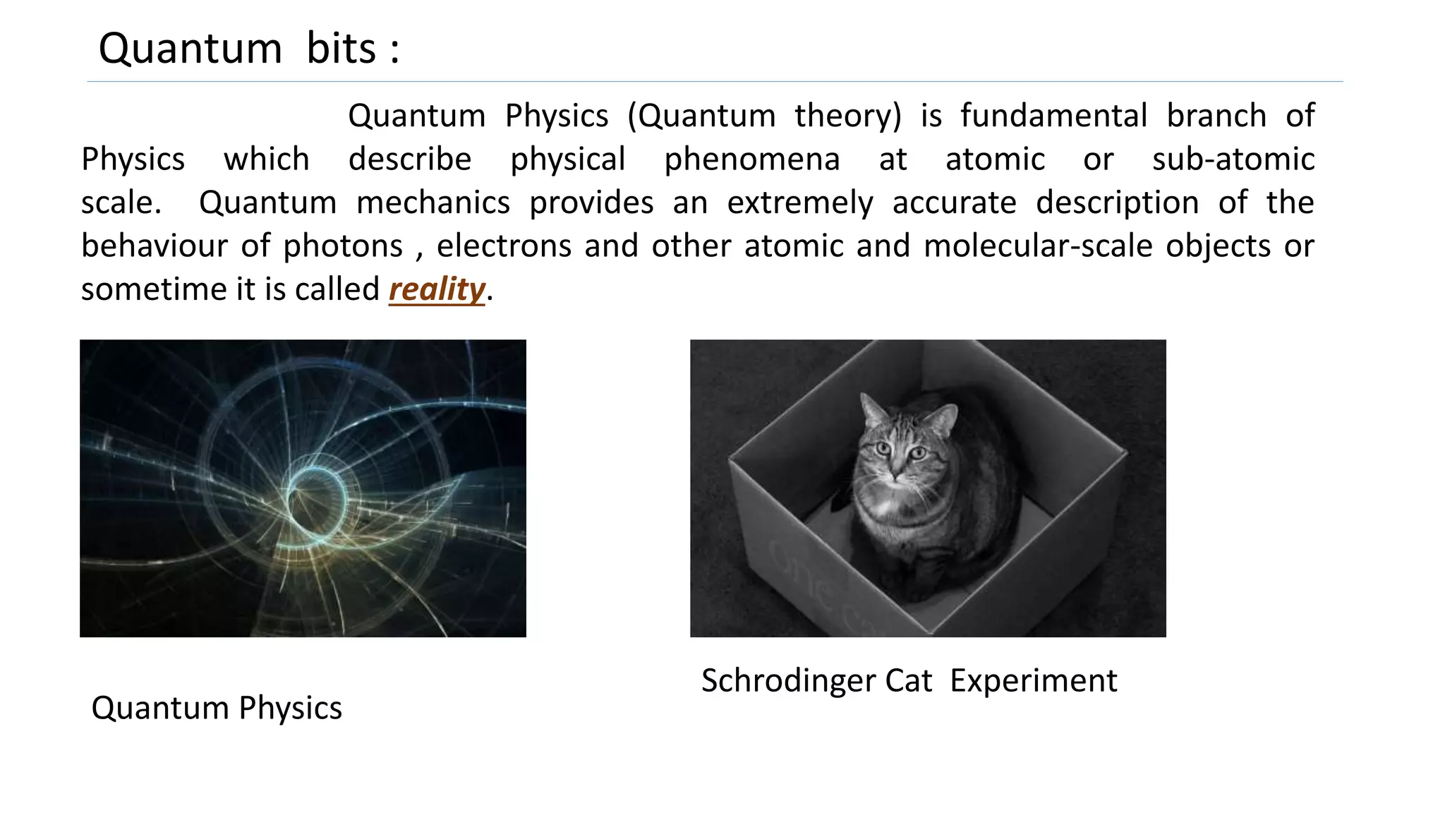 Quantum bits :
Quantum Physics (Quantum theory) is fundamental branch of
Physics which describe physical phenomena at atomic or sub-atomic
scale. Quantum mechanics provides an extremely accurate description of the
behaviour of photons , electrons and other atomic and molecular-scale objects or
sometime it is called reality.
Schrodinger Cat Experiment
Quantum Physics
 