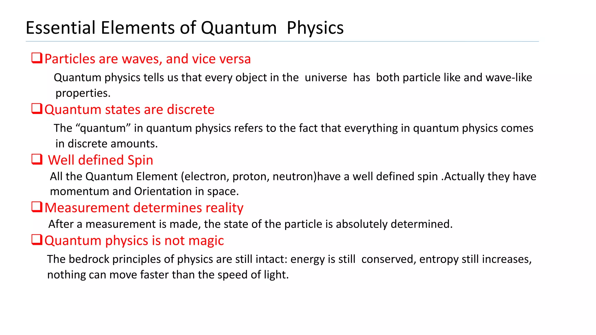 Essential Elements of Quantum Physics
Particles are waves, and vice versa
Quantum physics tells us that every object in the universe has both particle like and wave-like
properties.
Quantum states are discrete
The “quantum” in quantum physics refers to the fact that everything in quantum physics comes
in discrete amounts.
 Well defined Spin
All the Quantum Element (electron, proton, neutron)have a well defined spin .Actually they have
momentum and Orientation in space.
Measurement determines reality
After a measurement is made, the state of the particle is absolutely determined.
Quantum physics is not magic
The bedrock principles of physics are still intact: energy is still conserved, entropy still increases,
nothing can move faster than the speed of light.
 