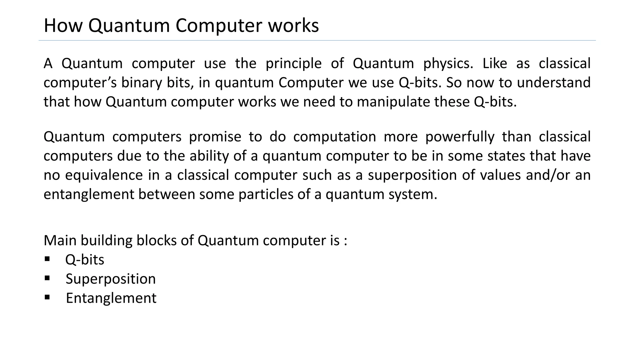 How Quantum Computer works
A Quantum computer use the principle of Quantum physics. Like as classical
computer’s binary bits, in quantum Computer we use Q-bits. So now to understand
that how Quantum computer works we need to manipulate these Q-bits.
Quantum computers promise to do computation more powerfully than classical
computers due to the ability of a quantum computer to be in some states that have
no equivalence in a classical computer such as a superposition of values and/or an
entanglement between some particles of a quantum system.
Main building blocks of Quantum computer is :
 Q-bits
 Superposition
 Entanglement
 