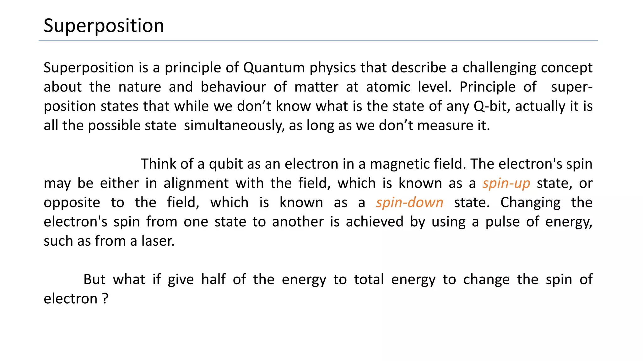 Superposition
Superposition is a principle of Quantum physics that describe a challenging concept
about the nature and behaviour of matter at atomic level. Principle of super-
position states that while we don’t know what is the state of any Q-bit, actually it is
all the possible state simultaneously, as long as we don’t measure it.
Think of a qubit as an electron in a magnetic field. The electron's spin
may be either in alignment with the field, which is known as a spin-up state, or
opposite to the field, which is known as a spin-down state. Changing the
electron's spin from one state to another is achieved by using a pulse of energy,
such as from a laser.
But what if give half of the energy to total energy to change the spin of
electron ?
 