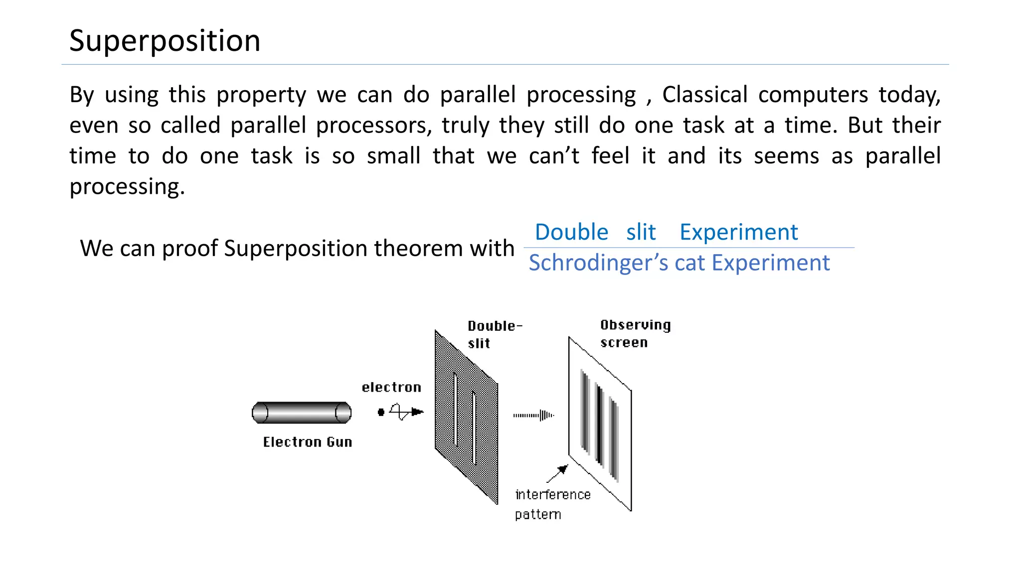 Superposition
By using this property we can do parallel processing , Classical computers today,
even so called parallel processors, truly they still do one task at a time. But their
time to do one task is so small that we can’t feel it and its seems as parallel
processing.
We can proof Superposition theorem with
Double slit Experiment
Schrodinger’s cat Experiment
 