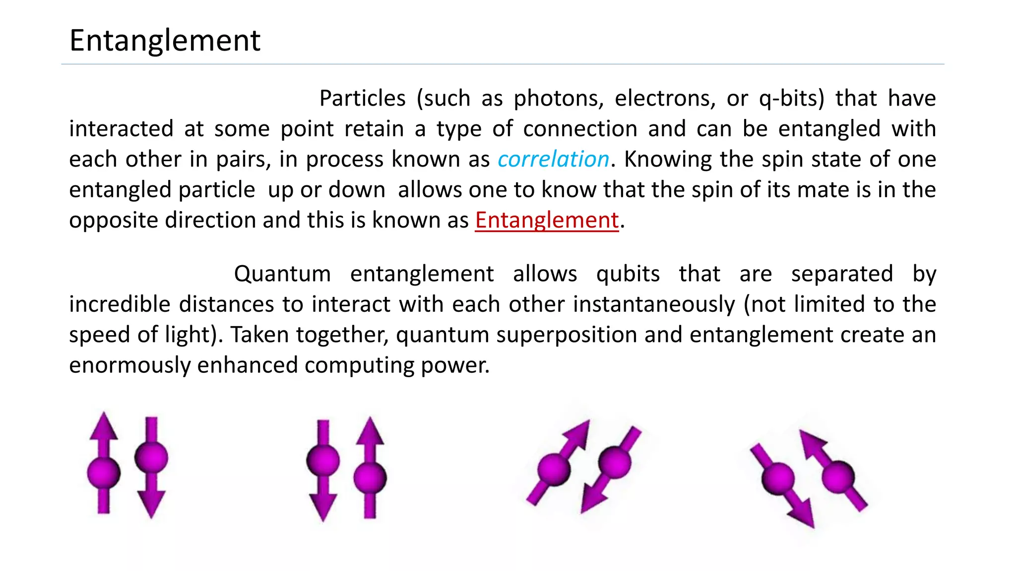 Entanglement
Particles (such as photons, electrons, or q-bits) that have
interacted at some point retain a type of connection and can be entangled with
each other in pairs, in process known as correlation. Knowing the spin state of one
entangled particle up or down allows one to know that the spin of its mate is in the
opposite direction and this is known as Entanglement.
Quantum entanglement allows qubits that are separated by
incredible distances to interact with each other instantaneously (not limited to the
speed of light). Taken together, quantum superposition and entanglement create an
enormously enhanced computing power.
 