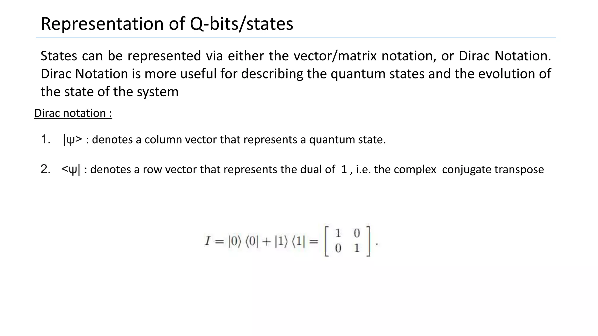 Representation of Q-bits/states
States can be represented via either the vector/matrix notation, or Dirac Notation.
Dirac Notation is more useful for describing the quantum states and the evolution of
the state of the system
Dirac notation :
1. |ψ> : denotes a column vector that represents a quantum state.
2. <ψ| : denotes a row vector that represents the dual of 1 , i.e. the complex conjugate transpose
 