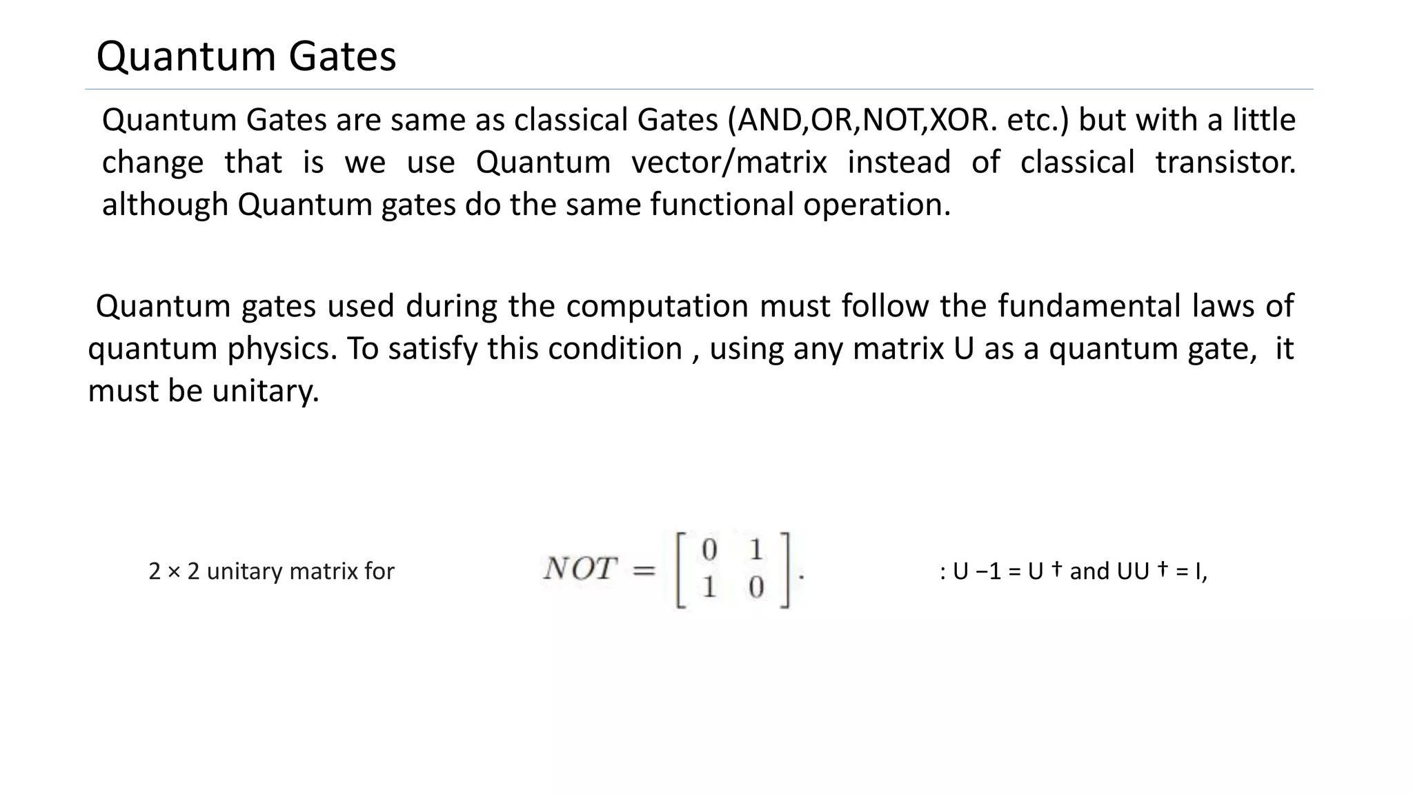 Quantum Gates
2 × 2 unitary matrix for
Quantum Gates are same as classical Gates (AND,OR,NOT,XOR. etc.) but with a little
change that is we use Quantum vector/matrix instead of classical transistor.
although Quantum gates do the same functional operation.
Quantum gates used during the computation must follow the fundamental laws of
quantum physics. To satisfy this condition , using any matrix U as a quantum gate, it
must be unitary.
: U −1 = U † and UU † = I,
 