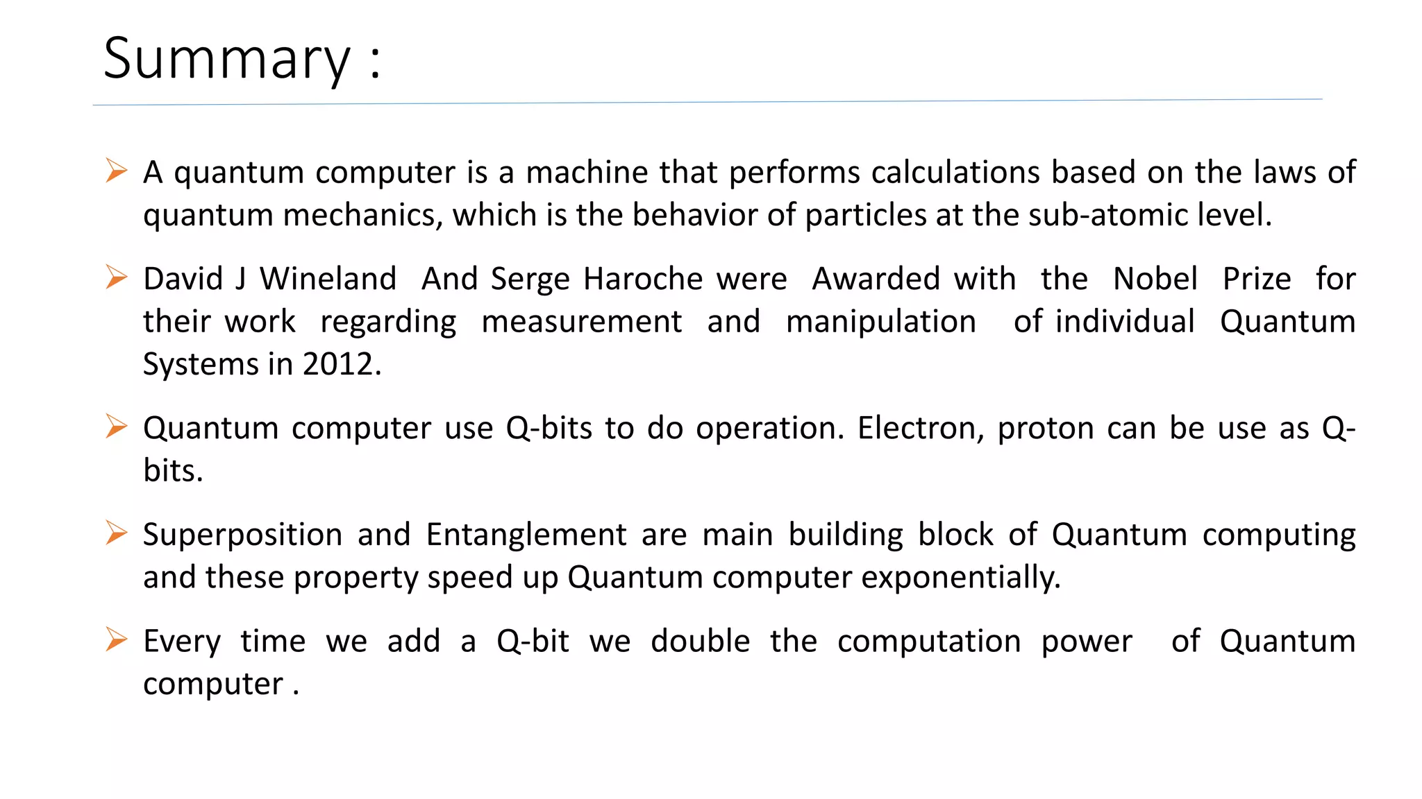 Summary :
 A quantum computer is a machine that performs calculations based on the laws of
quantum mechanics, which is the behavior of particles at the sub-atomic level.
 David J Wineland And Serge Haroche were Awarded with the Nobel Prize for
their work regarding measurement and manipulation of individual Quantum
Systems in 2012.
 Quantum computer use Q-bits to do operation. Electron, proton can be use as Q-
bits.
 Superposition and Entanglement are main building block of Quantum computing
and these property speed up Quantum computer exponentially.
 Every time we add a Q-bit we double the computation power of Quantum
computer .
 