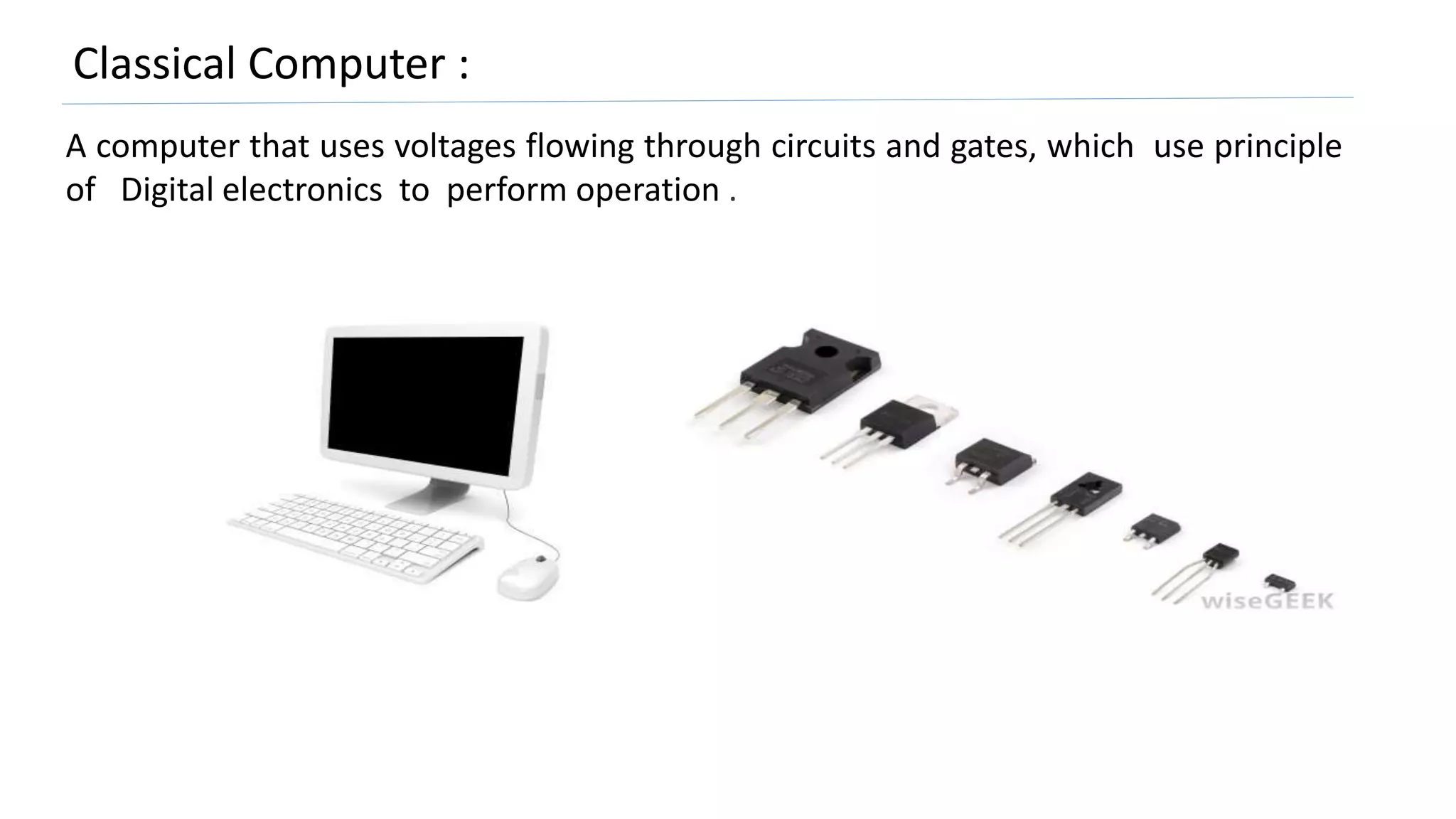 Classical Computer :
A computer that uses voltages flowing through circuits and gates, which use principle
of Digital electronics to perform operation .
 