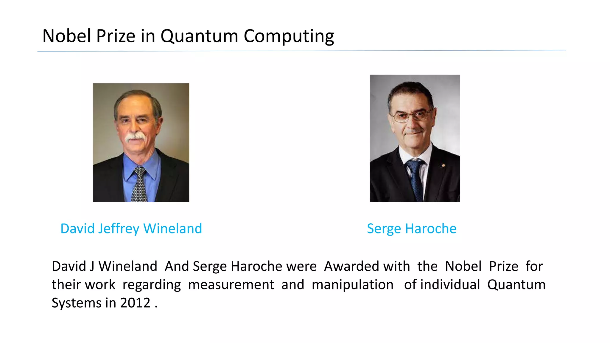 Nobel Prize in Quantum Computing
Serge HarocheDavid Jeffrey Wineland
David J Wineland And Serge Haroche were Awarded with the Nobel Prize for
their work regarding measurement and manipulation of individual Quantum
Systems in 2012 .
 