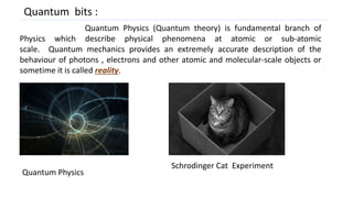Quantum bits :
Quantum Physics (Quantum theory) is fundamental branch of
Physics which describe physical phenomena at atomic or sub-atomic
scale. Quantum mechanics provides an extremely accurate description of the
behaviour of photons , electrons and other atomic and molecular-scale objects or
sometime it is called reality.
Schrodinger Cat Experiment
Quantum Physics
 